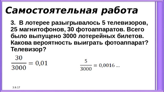 Самостоятельная работа 3. В лотерее разыгрывалось 5 телевизоров, 25 магнитофонов, 30 фотоаппаратов. Всего было выпущено 3000 лотерейных билетов. Какова вероятность выиграть фотоаппарат? Телевизор? 3.9.17 