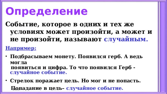 Определение Событие, которое в одних и тех же условиях может произойти, а может и не произойти, называют случайным. Например: Подбрасываем монету. Появился герб. А ведь могла  появиться и цифра. То что появился Герб - случайное событие. Стрелок поражает цель. Но мог и не попасть.  Попадание в цель– случайное событие. 3.9.17 