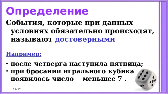 Определение События, которые при данных условиях обязательно происходят, называют достоверными   Например: после четверга наступила пятница; при бросании игрального кубика появилось число меньшее 7 . 3.9.17 