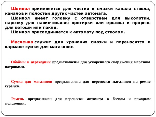 Шомпол  применяется для чистки и смазки канала ствола, каналов и полостей других частей автомата. Шомпол имеет головку с отверстием для выколотки, нарезку для навинчивания протирки или ершика и прорезь для ветоши или пакли. Шомпол присоединяется к автомату под стволом. Масленка  служит для хранения смазки и переносится в кармане сумки для магазинов. Обоймы и переходник предназначены для ускоренного снаряжения магазина патронами. Сумка для магазинов предназначена для переноски магазинов на ремне стрелка. Ремень предназначен для переноски автомата в боевом и походном положении. 