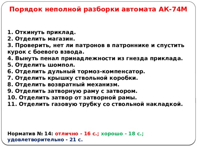 Порядок неполной разборки автомата АК-74М 1. Откинуть приклад. 2. Отделить магазин. 3. Проверить, нет ли патронов в патроннике и спустить курок с боевого взвода. 4. Вынуть пенал принадлежности из гнезда приклада. 5. Отделить шомпол. 6. Отделить дульный тормоз-компенсатор. 7. Отделить крышку ствольной коробки. 8. Отделить возвратный механизм. 9. Отделить затворную раму с затвором. 10. Отделить затвор от затворной рамы. 11. Отделить газовую трубку со ствольной накладкой.    Норматив № 14: отлично - 16 с.; хорошо - 18 с.;  удовлетворительно - 21 с.  