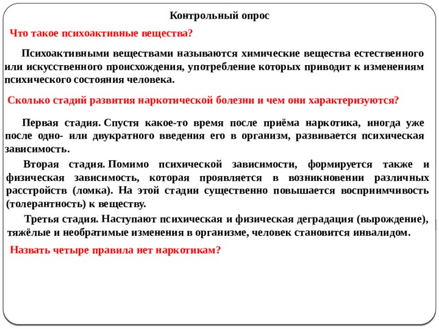 Контрольный опрос Что такое психоактивные вещества? Психоактивными веществами называются химические вещества естественного или искусственного происхождения, употребление которых приводит к изменениям психического состояния человека. Сколько стадий развития наркотической болезни и чем они характеризуются? Первая стадия. Спустя какое-то время после приёма наркотика, иногда уже после одно- или двукратного введения его в организм, развивается психическая зависимость. Вторая стадия. Помимо психической зависимости, формируется также и физическая зависимость, которая проявляется в возникновении различных расстройств (ломка). На этой стадии существенно повышается восприимчивость (толерантность) к веществу. Третья стадия. Наступают психическая и физическая деградация (вырождение), тяжёлые и необратимые изменения в организме, человек становится инвалидом. Назвать четыре правила нет наркотикам? 