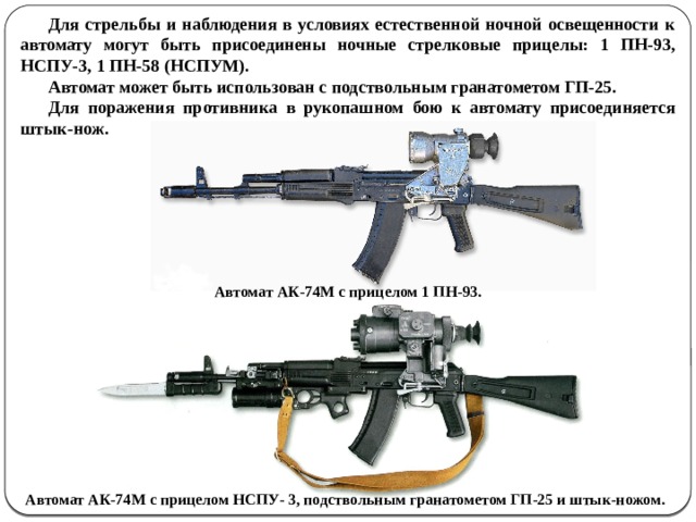 Для стрельбы и наблюдения в условиях естественной ночной освещенности к автомату могут быть присоединены ночные стрелковые прицелы: 1 ПН-93, НСПУ-3, 1 ПН-58 (НСПУМ). Автомат может быть использован с подствольным гранатометом ГП-25. Для поражения противника в рукопашном бою к автомату присоединяется штык-нож.  Автомат АК-74М с прицелом 1 ПН-93. Автомат АК-74М с прицелом НСПУ- 3, подствольным гранатометом ГП-25 и штык-ножом.  