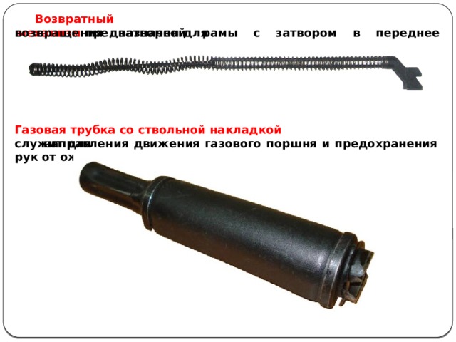 Возвратный механизм  предназначен для  возвращения затворной рамы с затвором в переднее положение. Газовая трубка со ствольной накладкой служит для  направления движения газового поршня и предохранения рук от ожогов при стрельбе. 