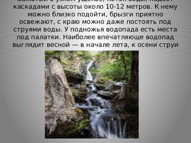 Зажатый в узком ущелье, поток воды, падает каскадами с высоты около 10-12 метров. К нему можно близко подойти, брызги приятно освежают, с краю можно даже постоять под струями воды. У подножья водопада есть места под палатки. Наиболее впечатляюще водопад выглядит весной — в начале лета, к осени струи его мельчают. 