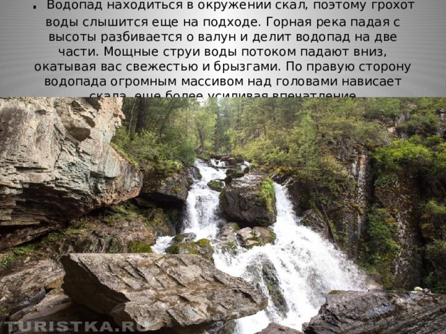 . Водопад находиться в окружении скал, поэтому грохот воды слышится еще на подходе. Горная река падая с высоты разбивается о валун и делит водопад на две части. Мощные струи воды потоком падают вниз, окатывая вас свежестью и брызгами. По правую сторону водопада огромным массивом над головами нависает скала, еще более усиливая впечатление 