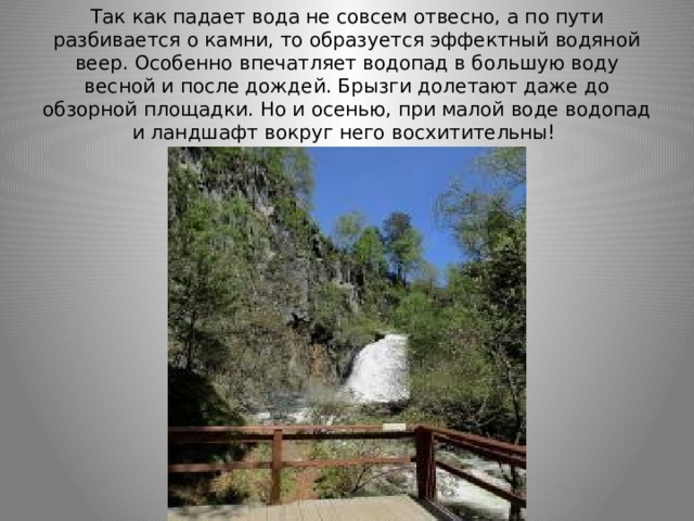 Так как падает вода не совсем отвесно, а по пути разбивается о камни, то образуется эффектный водяной веер. Особенно впечатляет водопад в большую воду весной и после дождей. Брызги долетают даже до обзорной площадки. Но и осенью, при малой воде водопад и ландшафт вокруг него восхитительны! 