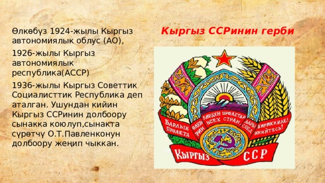 Кыргыз ССРинин герби Өлкөбүз 1924-жылы Кыргыз автономиялык облус (АО), 1926-жылы Кыргыз автономиялык республика(АССР) 1936-жылы Кыргыз Советтик Социалисттик Республика деп аталган. Ушундан кийин Кыргыз ССРинин долбоору сынакка коюлуп,сынакта сүрөтчү О.Т.Павленконун долбоору жеңип чыккан. 