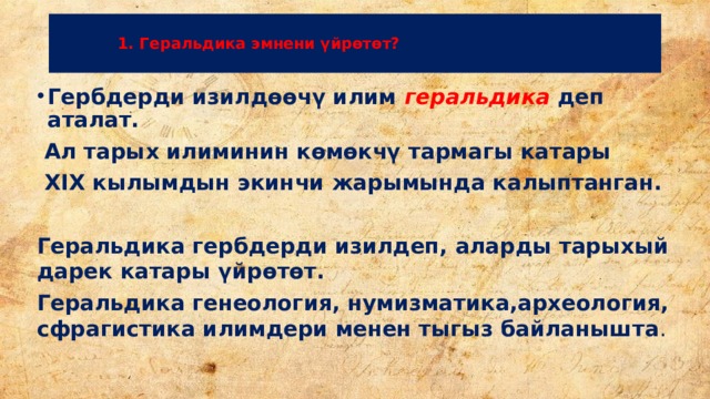    1. Геральдика эмнени үйрөтөт?   Гербдерди изилдөөчү илим геральдика  деп аталат.  Ал тарых илиминин көмөкчү тармагы катары  XIX кылымдын экинчи жарымында калыптанган.  Геральдика гербдерди изилдеп, аларды тарыхый дарек катары үйрөтөт. Геральдика генеология, нумизматика,археология, сфрагистика илимдери менен тыгыз байланышта . 