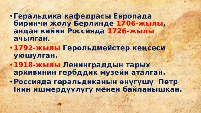 Геральдика кафедрасы Европада биринчи жолу Берлинде 1706-жылы , андан кийин Россияда 1726-жылы ачылган. 1792-жылы Герольдмейстер кеңсеси уюшулган. 1918-жылы Ленинграддын тарых архивинин гербддик музейи аталган. Россияда геральдиканын өнүгүшү Петр Iнин ишмердүүлүгү менен байланышкан. 