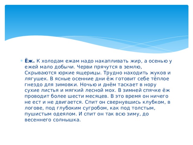 Ёж. К холодам ежам надо накапливать жир, а осенью у ежей мало добычи. Черви прячутся в землю, Скрываются юркие ящерицы. Трудно находить жуков и лягушек. В ясные осенние дни ёж готовит себе тёплое гнездо для зимовки. Ночью и днём таскает в нору сухие листья и мягкий лесной мох. В зимней спячке ёж проводит более шести месяцев. В это время он ничего не ест и не двигается. Спит он свернувшись клубком, в логове, под глубоким сугробом, как под толстым, пушистым одеялом. И спит он так всю зиму, до весеннего солнышка. 