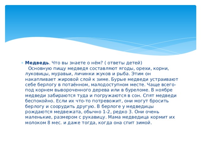 Медведь . Что вы знаете о нём? ( ответы детей)    Основную пищу медведя составляют ягоды, орехи, корни, луковицы, муравьи, личинки жуков и рыба. Этим он накапливает жировой слой к зиме. Бурые медведи устраивают себе берлогу в потаённом, малодоступном месте. Чаще всего- под корнем вывороченного дерева или в буреломе. В ноябре медведи забираются туда и погружаются в сон. Спят медведи беспокойно. Если их что-то потревожит, они могут бросить берлогу и соорудить другую. В берлоге у медведицы рождаются медвежата, обычно 1-2, редко 3. Они очень маленькие, размером с рукавицу. Мама медведица кормит их молоком 8 мес. и даже тогда, когда она спит зимой. 