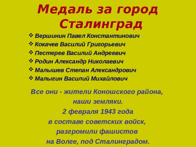 Медаль за город Сталинград  Вершинин Павел Константинович  Кокачев Василий Григорьевич  Пестерев Василий Андреевич  Родин Александр Николаевич  Малышев Степан Александрович  Малыгин Василий Михайлович  Вершинин Павел Константинович  Кокачев Василий Григорьевич  Пестерев Василий Андреевич  Родин Александр Николаевич  Малышев Степан Александрович  Малыгин Василий Михайлович  Вершинин Павел Константинович  Кокачев Василий Григорьевич  Пестерев Василий Андреевич  Родин Александр Николаевич  Малышев Степан Александрович  Малыгин Василий Михайлович  Вершинин Павел Константинович  Кокачев Василий Григорьевич  Пестерев Василий Андреевич  Родин Александр Николаевич  Малышев Степан Александрович  Малыгин Василий Михайлович     Все они - жители Коношского района, наши земляки. 2 февраля 1943 года в составе советских войск, разгромили фашистов на Волге, под Сталинградом .  