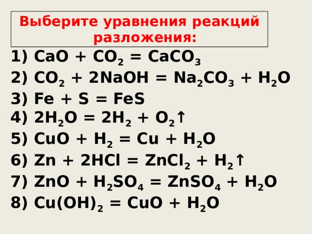 Выберите уравнения реакций разложения: 1) CaO + CO 2 = CaCO 3 2) CO 2 + 2NaOH = Na 2 CO 3 + H 2 O 3) Fe + S = FeS 4) 2H 2 O = 2H 2 + O 2 ↑ 5) CuO + H 2 = Cu + H 2 O 6) Zn + 2HCl = ZnCl 2 + H 2 ↑ 7) ZnO + H 2 SO 4 = ZnSO 4 + H 2 O 8) Cu(OH) 2 = CuO + H 2 O  