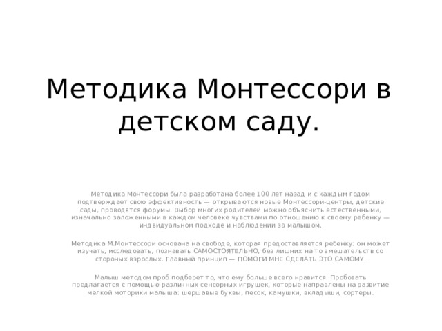 Методика Монтессори в детском саду. Методика Монтессори была разработана более 100 лет назад и с каждым годом подтверждает свою эффективность — открываются новые Монтессори-центры, детские сады, проводятся форумы. Выбор многих родителей можно объяснить естественными, изначально заложенными в каждом человеке чувствами по отношению к своему ребенку — индвидуальном подходе и наблюдении за малышом. Методика М.Монтессори основана на свободе, которая предоставляется ребенку: он может изучать, исследовать, познавать САМОСТОЯТЕЛЬНО, без лишних на то вмешательств со стороных взрослых. Главный принцип — ПОМОГИ МНЕ СДЕЛАТЬ ЭТО САМОМУ. Малыш методом проб подберет то, что ему больше всего нравится. Пробовать предлагается с помощью различных сенсорных игрушек, которые направлены на развитие мелкой моторики малыша: шершавые буквы, песок, камушки, вкладыши, сортеры. 