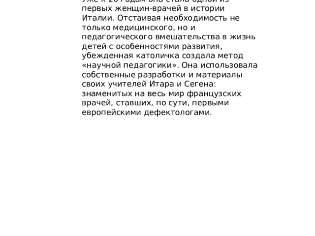 Известный врач и педагог Мария Монтессори жила и работала в Италии, Испании, Нидерландах и даже Индии. Уже к 26 годам она стала одной из первых женщин-врачей в истории Италии. Отстаивая необходимость не только медицинского, но и педагогического вмешательства в жизнь детей с особенностями развития, убежденная католичка создала метод «научной педагогики». Она использовала собственные разработки и материалы своих учителей Итара и Сегена: знаменитых на весь мир французских врачей, ставших, по сути, первыми европейскими дефектологами. 