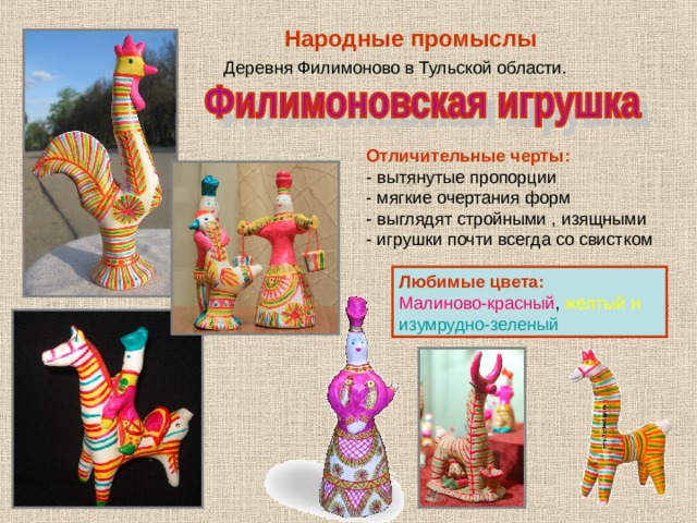 Народные  промыслы Деревня Филимоново в Тульской области. Отличительные черты: - вытянутые пропорции - мягкие очертания форм - выглядят стройными , изящными - игрушки почти всегда со свистком Любимые цвета: Малиново-красный ,  желтый  и изумрудно-зеленый 
