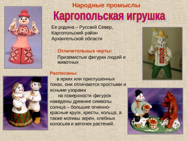 Народные  промыслы Ее родина – Русский Север, Каргопольский район Архангельской области . Отличительные черты: Приземистые фигурки людей и животных Расписаны:  в ярких или приглушенных тонах, они отличаются простыми и ясными узорами  на поверхности фигурок наведены древние символы солнца – большие огненно-красные круги, кресты, кольца, а также мотивы зерен, хлебных колосьев и веточек растений. 
