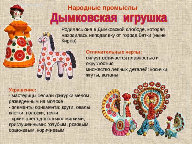 Народные  промыслы Родилась она в Дымковской слободе, которая находилась неподалеку от города Вятки (ныне Киров) Отличительные черты: силуэт отличается плавностью и округлостью множество лепных деталей: косички, жгуты, воланы Украшение: - мастерицы белили фигурки мелом, разведенным на молоке - элементы орнамента: круги, овалы, клетки, полоски, точки - яркие цвета дополняют мягкими, приглушенными: голубым, розовым, оранжевым, коричневым 