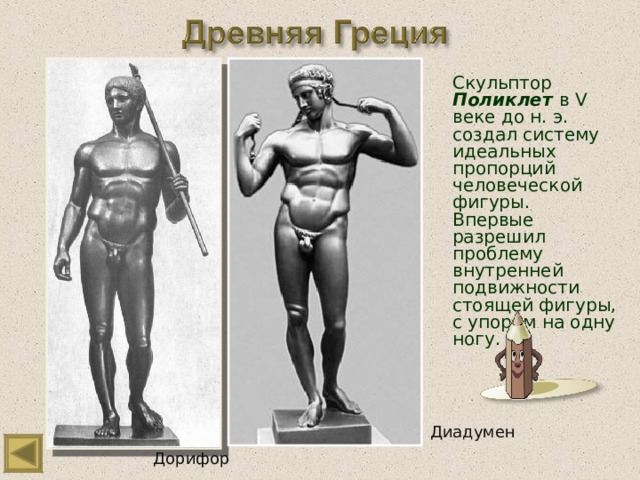 Скульптор Поликлет  в V веке до н. э. создал систему идеальных пропорций человеческой фигуры. Впервые разрешил проблему внутренней подвижности стоящей фигуры, с упором на одну ногу. Диадумен Дорифор 