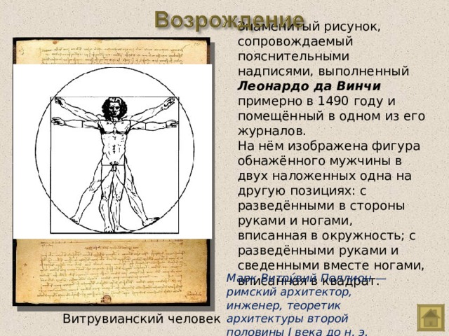 Знаменитый рисунок, сопровождаемый пояснительными надписями, выполненный Леонардо да Винчи примерно в 1490 году и помещённый в одном из его журналов. На нём изображена фигура обнажённого мужчины в двух наложенных одна на другую позициях: с разведёнными в стороны руками и ногами, вписанная в окружность; с разведёнными руками и сведенными вместе ногами, вписанная в квадрат. Марк Витру́вий Поллион — римский архитектор, инженер, теоретик архитектуры второй половины I века до н. э. Витрувианский человек 