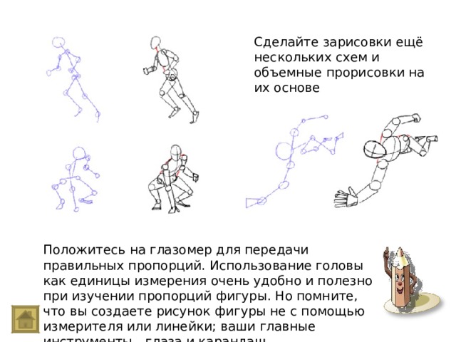 Сделайте зарисовки ещё нескольких схем и объемные прорисовки на их основе Положитесь на глазомер для передачи правильных пропорций. Использование головы как единицы измерения очень удобно и полезно при изучении пропорций фигуры. Но помните, что вы создаете рисунок фигуры не с помощью измерителя или линейки; ваши главные инструменты - глаза и карандаш. 