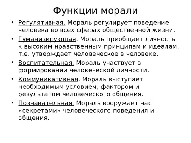 Функции морали Регулятивная. Мораль регулирует поведение человека во всех сферах общественной жизни. Гуманизирующая . Мораль приобщает личность к высоким нравственным принципам и идеалам, т.е. утверждает человеческое в человеке. Воспитательная. Мораль участвует в формировании человеческой личности. Коммуникативная . Мораль выступает необходимым условием, фактором и результатом человеческого общения. Познавательная. Мораль вооружает нас «секретами» человеческого поведения и общения. 