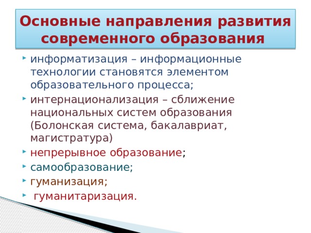 Основные направления развития современного образования информатизация – информационные технологии становятся элементом образовательного процесса; интернационализация – сближение национальных систем образования (Болонская система, бакалавриат, магистратура) непрерывное образование ; самообразование; гуманизация;  гуманитаризация. 