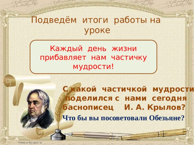 Подведём итоги работы на уроке Каждый день жизни прибавляет нам частичку мудрости! С какой частичкой мудрости поделился с нами сегодня баснописец И. А. Крылов? Что бы вы посоветовали Обезьяне? 