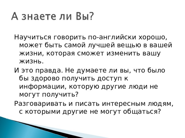 Научиться говорить по-английски хорошо, может быть самой лучшей вещью в вашей жизни, которая сможет изменить вашу жизнь. И это правда. Не думаете ли вы, что было бы здорово получить доступ к информации, которую другие люди не могут получить? Разговаривать и писать интересным людям, с которыми другие не могут общаться? 