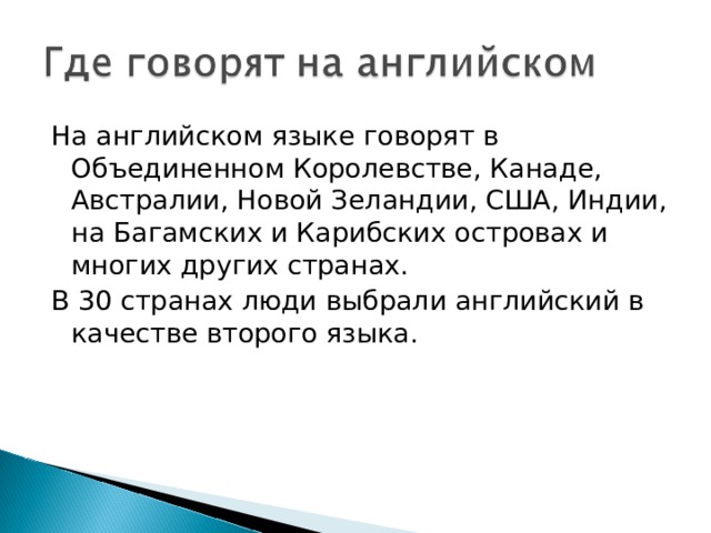 На английском языке говорят в Объединенном Королевстве, Канаде, Австралии, Новой Зеландии, США, Индии, на Багамских и Карибских островах и многих других странах. В 30 странах люди выбрали английский в качестве второго языка. 