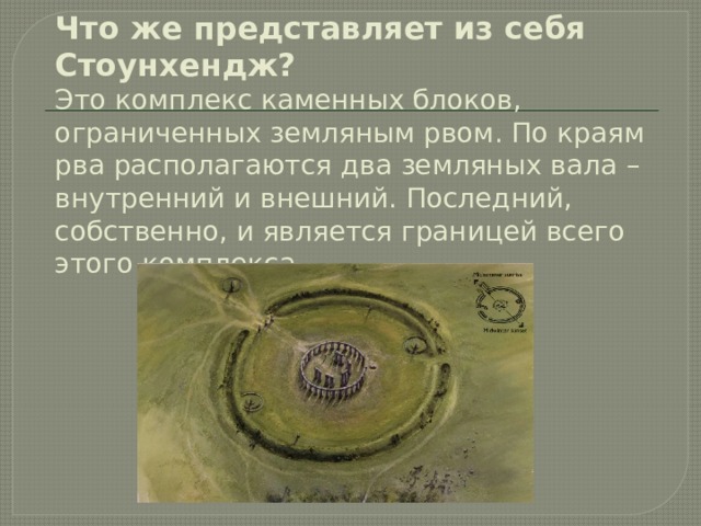 Что же представляет из себя Стоунхендж?  Это комплекс каменных блоков, ограниченных земляным рвом. По краям рва располагаются два земляных вала – внутренний и внешний. Последний, собственно, и является границей всего этого комплекса.   