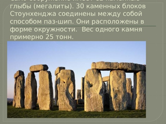 Само сооружение имеет 82 каменные глыбы (мегалиты). 30 каменных блоков Стоунхенджа соединены между собой способом паз-шип. Они расположены в форме окружности.  Вес одного камня примерно 25 тонн. 