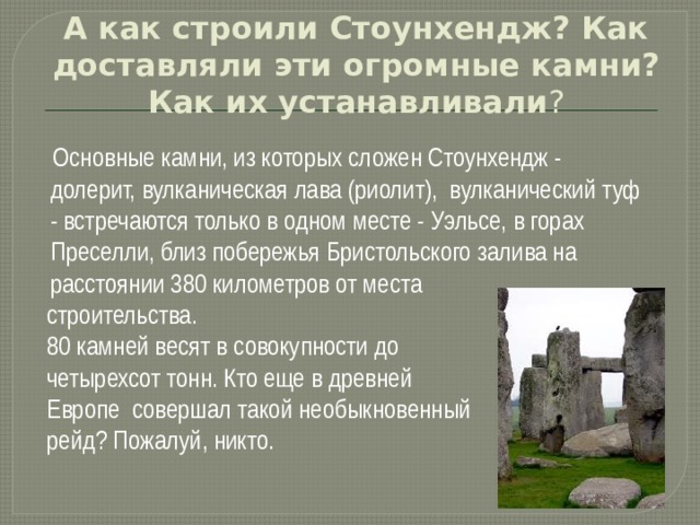 А как строили Стоунхендж? Как доставляли эти огромные камни? Как их устанавливали ?  Основные камни, из которых сложен Стоунхендж - долерит, вулканическая лава (риолит), вулканический туф - встречаются только в одном месте - Уэльсе, в горах Преселли, близ побережья Бристольского залива на расстоянии 380 километров от места  строительства.  80 камней весят в совокупности до  четырехсот тонн. Кто еще в древней  Европе совершал такой необыкновенный  рейд? Пожалуй, никто. 