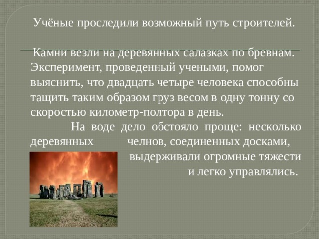  Учёные проследили возможный путь строителей.  Камни везли на деревянных салазках по бревнам. Эксперимент, проведенный учеными, помог выяснить, что двадцать четыре человека способны тащить таким образом груз весом в одну тонну со скоростью километр-полтора в день.  На воде дело обстояло проще: несколько деревянных челнов, соединенных досками,  выдерживали огромные тяжести  и легко управлялись. 