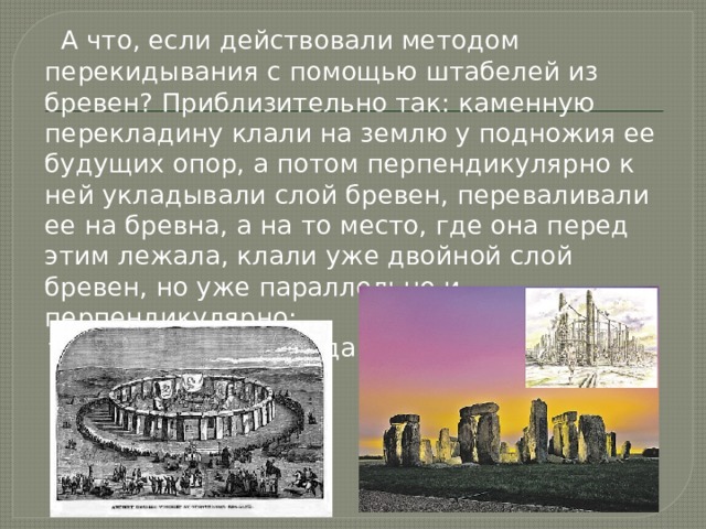  А что, если действовали методом перекидывания с помощью штабелей из бревен? Приблизительно так: каменную перекладину клали на землю у подножия ее будущих опор, а потом перпендикулярно к ней укладывали слой бревен, переваливали ее на бревна, а на то место, где она перед этим лежала, клали уже двойной слой бревен, но уже параллельно и перпендикулярно:  туда-сюда, туда-сюда... 