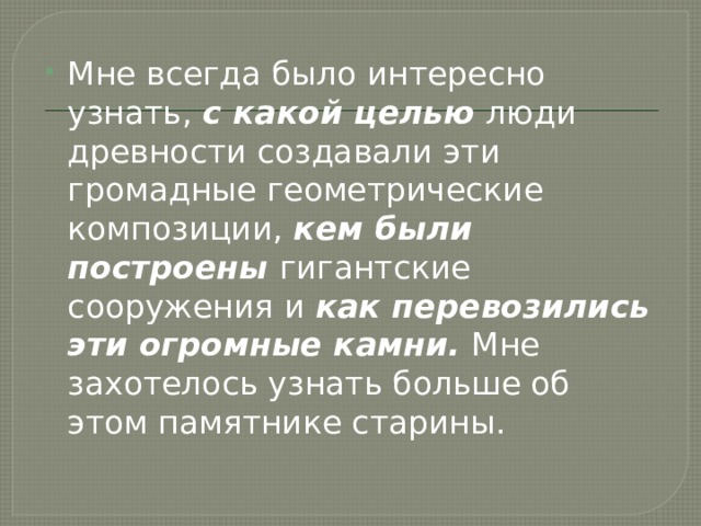 Мне всегда было интересно узнать, с какой целью люди древности создавали эти громадные геометрические композиции, кем были  построены гигантские сооружения и как перевозились эти огромные камни. Мне захотелось узнать больше об этом памятнике старины. 
