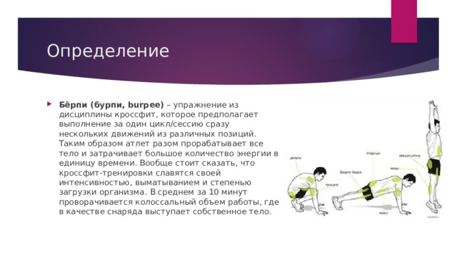 Определение Бёрпи (бурпи, burpee)  – упражнение из дисциплины кроссфит, которое предполагает выполнение за один цикл/сессию сразу нескольких движений из различных позиций. Таким образом атлет разом прорабатывает все тело и затрачивает большое количество энергии в единицу времени. Вообще стоит сказать, что кроссфит-тренировки славятся своей интенсивностью, выматыванием и степенью загрузки организма. В среднем за 10 минут проворачивается колоссальный объем работы, где в качестве снаряда выступает собственное тело. 