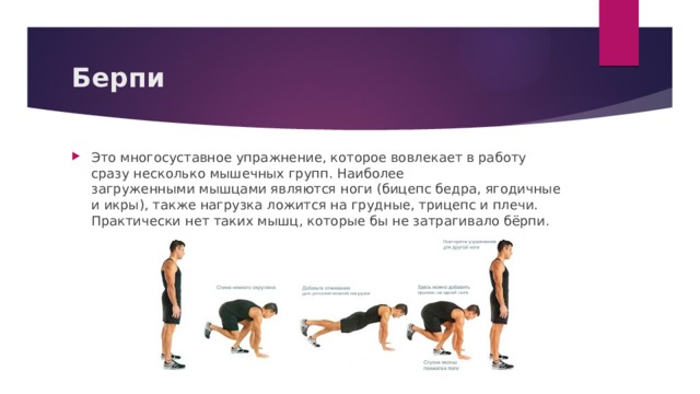 Берпи Это многосуставное упражнение, которое вовлекает в работу сразу несколько мышечных групп. Наиболее загруженными мышцами являются ноги (бицепс бедра, ягодичные и икры), также нагрузка ложится на грудные, трицепс и плечи. Практически нет таких мышц, которые бы не затрагивало бёрпи.   