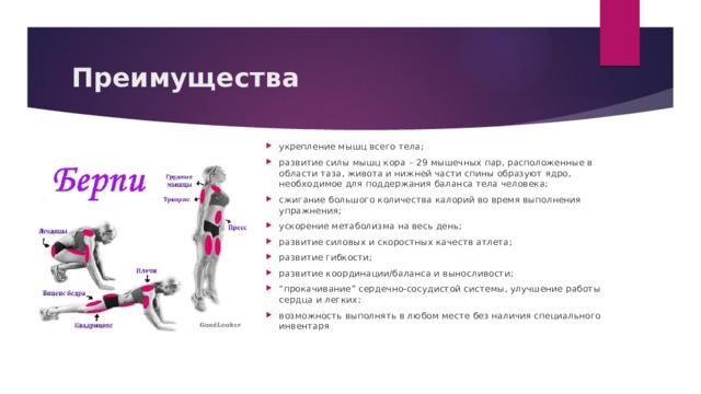 Преимущества укрепление мышц всего тела; развитие силы мышц кора – 29 мышечных пар, расположенные в области таза, живота и нижней части спины образуют ядро, необходимое для поддержания баланса тела человека; сжигание большого количества калорий во время выполнения упражнения; ускорение метаболизма на весь день; развитие силовых и скоростных качеств атлета; развитие гибкости; развитие координации/баланса и выносливости; “ прокачивание” сердечно-сосудистой системы, улучшение работы сердца и легких; возможность выполнять в любом месте без наличия специального инвентаря 