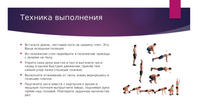 Техника выполнения   Встаньте ровно, поставив ноги на ширину плеч. Это Ваша исходная позиция. Из положения стоя перейдите в положение приседа с руками на полу. Уприте свои руки жестко в пол и вытяните ноги назад в одном быстром движении, приняв тем самым упор лежа (позиция планки). Выполните отжимание от пола, вновь вернувшись в позицию планки. Подтяните ноги вместе с корпусом к рукам и мощным толчком выпрыгните вверх, поднимая руки прямо над головой. Повторите заданное количество раз. 