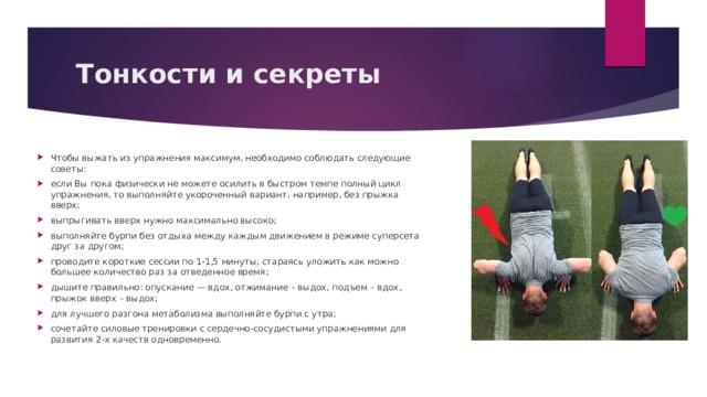 Тонкости и секреты    Чтобы выжать из упражнения максимум, необходимо соблюдать следующие советы: если Вы пока физически не можете осилить в быстром темпе полный цикл упражнения, то выполняйте укороченный вариант, например, без прыжка вверх; выпрыгивать вверх нужно максимально высоко; выполняйте бурпи без отдыха между каждым движением в режиме суперсета друг за другом; проводите короткие сессии по 1-1,5 минуты, стараясь уложить как можно большее количество раз за отведенное время; дышите правильно: опускание — вдох, отжимание – выдох, подъем – вдох, прыжок вверх – выдох; для лучшего разгона метаболизма выполняйте бурпи с утра; сочетайте силовые тренировки с сердечно-сосудистыми упражнениями для развития 2-х качеств одновременно. 