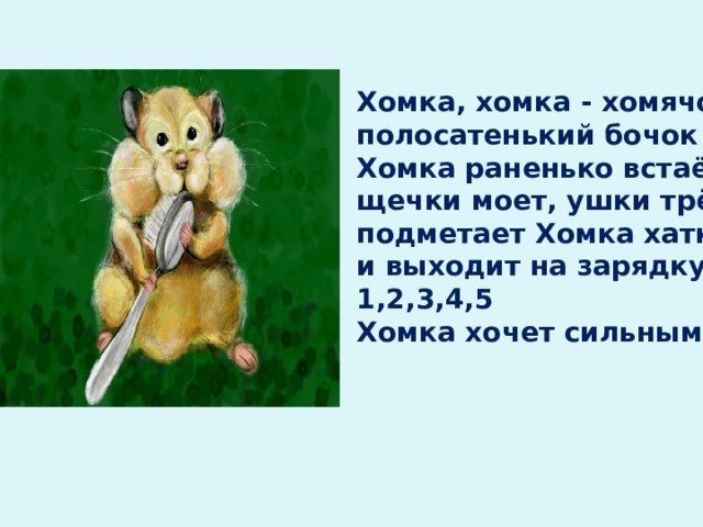  Хомка, хомка - хомячок,  полосатенький бочок  Хомка раненько встаёт,  щечки моет, ушки трёт  подметает Хомка хатку  и выходит на зарядку  1,2,3,4,5  Хомка хочет сильным стать! 