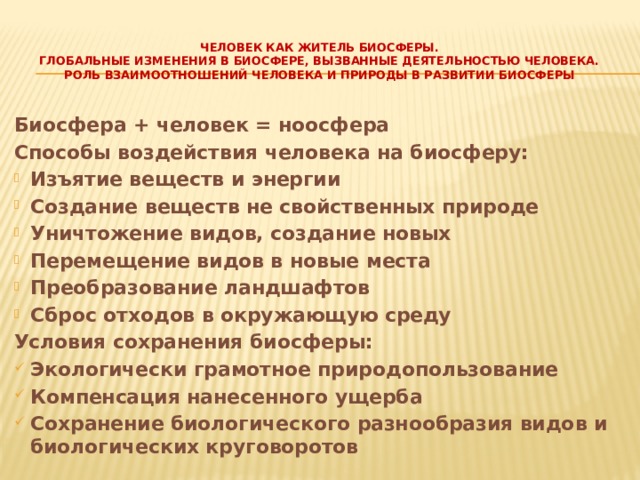   человек как житель биосферы.  Глобальные изменения в биосфере, вызванные деятельностью человека.  Роль взаимоотношений человека и природы в развитии биосферы   Биосфера + человек = ноосфера Способы воздействия человека на биосферу: Изъятие веществ и энергии Создание веществ не свойственных природе Уничтожение видов, создание новых Перемещение видов в новые места Преобразование ландшафтов Сброс отходов в окружающую среду Условия сохранения биосферы: Экологически грамотное природопользование Компенсация нанесенного ущерба Сохранение биологического разнообразия видов и биологических круговоротов  