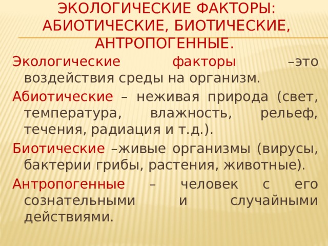 Экологические факторы: абиотические, биотические, антропогенные. Экологические факторы –это воздействия среды на организм. Абиотические – неживая природа (свет, температура, влажность, рельеф, течения, радиация и т.д.). Биотические –живые организмы (вирусы, бактерии грибы, растения, животные). Антропогенные – человек с его сознательными и случайными действиями.  