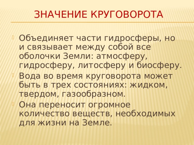 Значение круговорота Объединяет части гидросферы, но и связывает между собой все оболочки Земли: атмосферу, гидросферу, литосферу и биосферу. Вода во время круговорота может быть в трех состояниях: жидком, твердом, газообразном. Она переносит огромное количество веществ, необходимых для жизни на Земле. 