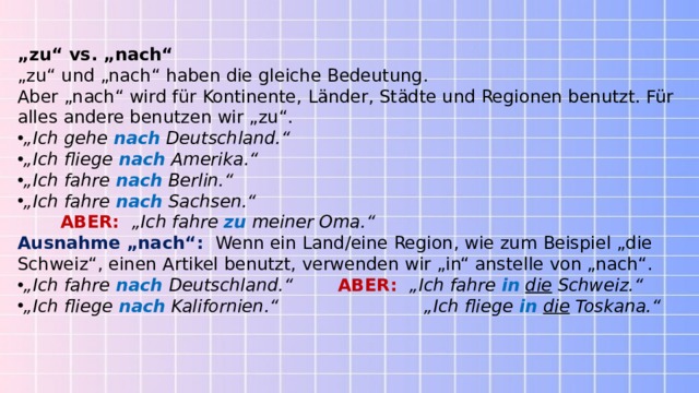 „ zu“ vs. „nach“ „ zu“ und „nach“ haben die gleiche Bedeutung. Aber „nach“ wird für Kontinente, Länder, Städte und Regionen benutzt. Für alles andere benutzen wir „zu“. „ Ich gehe   nach   Deutschland.“ „ Ich fliege   nach   Amerika.“ „ Ich fahre   nach   Berlin.“ „ Ich fahre   nach   Sachsen.“          ABER:     „Ich fahre   zu   meiner Oma.“ Ausnahme „nach“:     Wenn ein Land/eine Region, wie zum Beispiel „die Schweiz“, einen Artikel benutzt, verwenden wir „in“ anstelle von „nach“. „ Ich fahre   nach  Deutschland.“          ABER:    „Ich fahre   in   die  Schweiz.“ „ Ich fliege   nach   Kalifornien.“                          „Ich fliege   in   die  Toskana.“ 