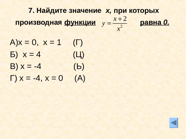 7. Найдите значение х, при которых производная функции  равна 0.  А)х = 0, х = 1 (Г) Б) х = 4 (Ц) В) х = -4 (Ь) Г) х = -4, х = 0 (А) 