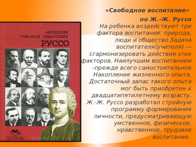 «Свободное воспитание» по Ж.-Ж. Руссо  На ребенка воздействуют три фактора воспитания: природа, люди и общество Задача воспитателя(учителя) — сгармонизировать действие этих факторов. Наилучшим воспитанием -прежде всего самостоятельное Накопление жизненного опыта. Достаточный запас такого опыта мог быть приобретен к двадцатипятилетнему возрасту. Ж.-Ж. Руссо разработал стройную программу формирования личности, предусматривающую умственное, физическое, нравственное, трудовое воспитание. 