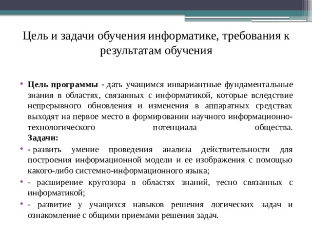 Цель и задачи обучения информатике, требования к результатам обучения Цель программы -  дать учащимся инвариантные фундаментальные знания в областях, связанных с информатикой, которые вследствие непрерывного обновления и изменения в аппаратных средствах выходят на первое место в формировании научного информационно-технологического потенциала общества.  Задачи: -  развить умение проведения анализа действительности для построения информационной модели и ее изображения с помощью какого-либо системно-информационного языка; - расширение кругозора в областях знаний, тесно связанных с информатикой; - развитие у учащихся навыков решения логических задач и ознакомление с общими приемами решения задач. 